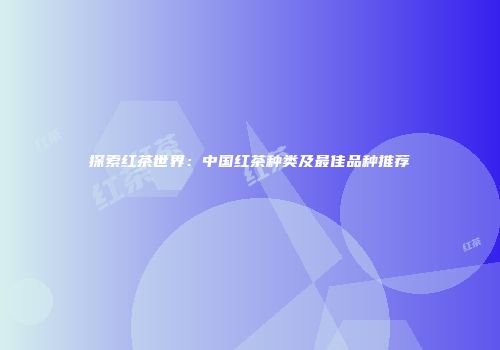 探索红茶世界：中国红茶种类及最佳品种推荐