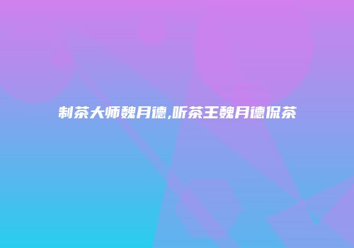 制茶大师魏月德,听茶王魏月德侃茶