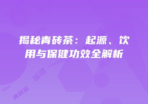 揭秘青砖茶：起源、饮用与保健功效全解析