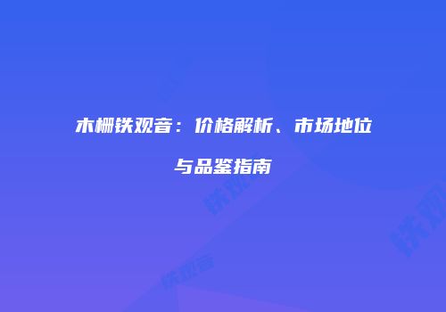 木栅铁观音：价格解析、市场地位与品鉴指南