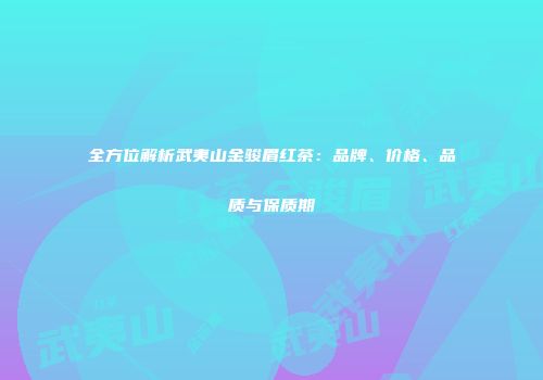 全方位解析武夷山金骏眉红茶：品牌、价格、品质与保质期