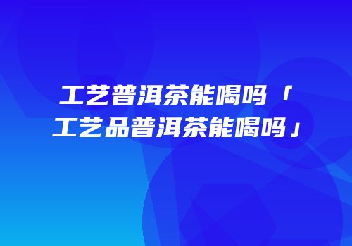 工艺普洱茶能喝吗「工艺品普洱茶能喝吗」