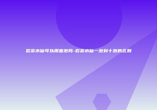 岩茶水仙可以用壶泡吗-岩茶水仙一泡到十泡的区别
