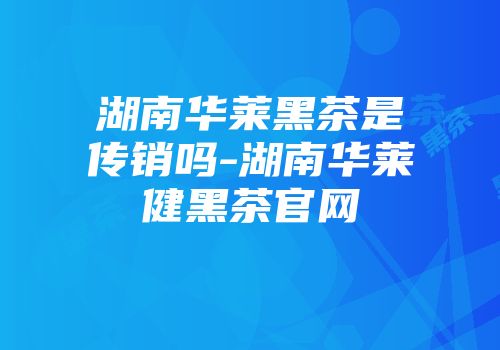湖南华莱黑茶是传销吗-湖南华莱健黑茶官网