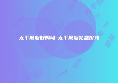 太平猴魁好喝吗-太平猴魁礼盒价钱