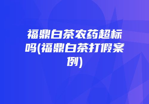 福鼎白茶农药超标吗(福鼎白茶打假案例)