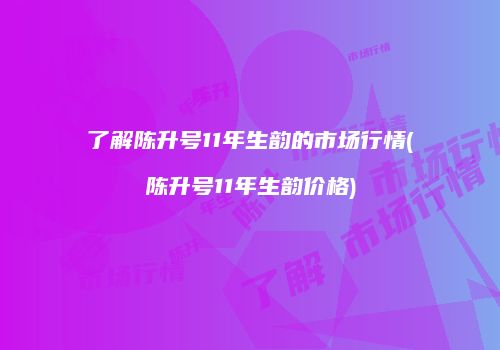 了解陈升号11年生韵的市场行情(陈升号11年生韵价格)