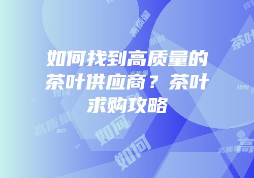 如何找到高质量的茶叶供应商？茶叶求购攻略