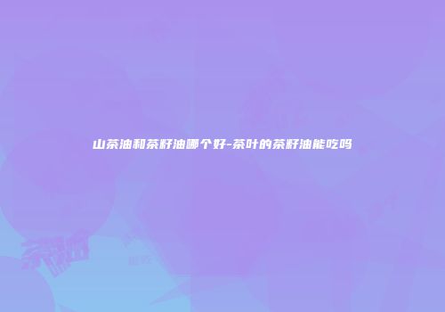 山茶油和茶籽油哪个好-茶叶的茶籽油能吃吗