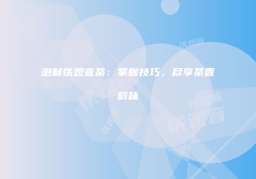 泡制铁观音茶：掌握技巧，尽享茶香韵味