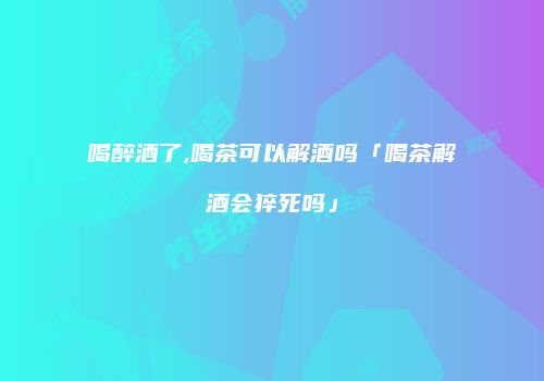 喝醉酒了,喝茶可以解酒吗「喝茶解酒会猝死吗」