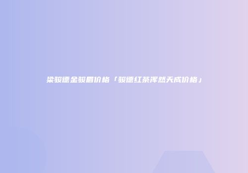 梁骏德金骏眉价格「骏德红茶浑然天成价格」