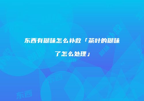 东西有糊味怎么补救「茶叶的糊味了怎么处理」