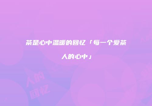 茶是心中温暖的回忆「每一个爱茶人的心中」
