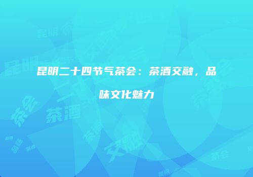 昆明二十四节气茶会：茶酒交融，品味文化魅力