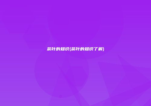 茶叶的知识(茶叶的知识了解)