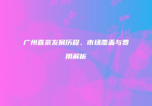 广州喜茶发展历程、市场覆盖与费用解析
