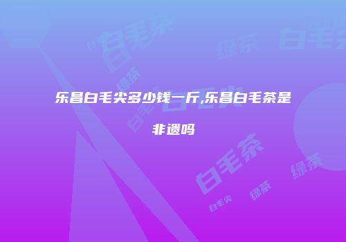 乐昌白毛尖多少钱一斤,乐昌白毛茶是非遗吗