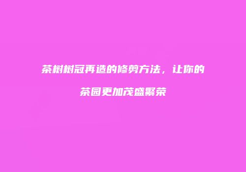 茶树树冠再造的修剪方法，让你的茶园更加茂盛繁荣