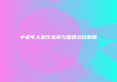 中老年人茶饮选择与保健功效解析