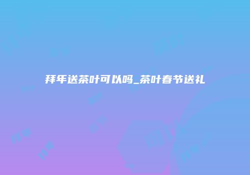 拜年送茶叶可以吗_茶叶春节送礼