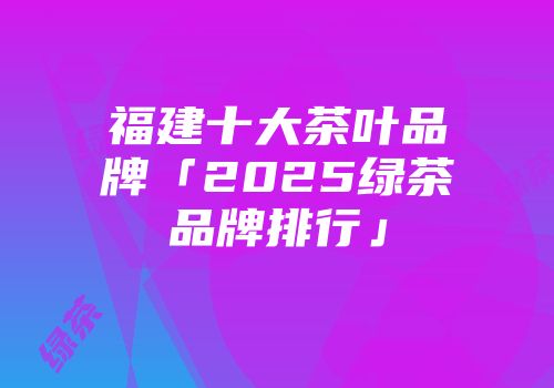 福建十大茶叶品牌「2025绿茶品牌排行」