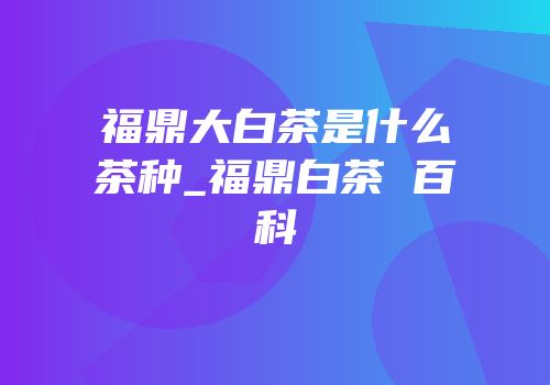 福鼎大白茶是什么茶种_福鼎白茶 百科
