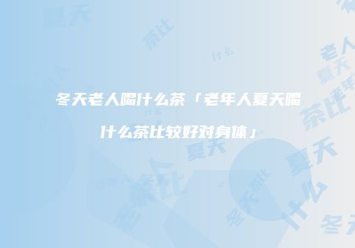 冬天老人喝什么茶「老年人夏天喝什么茶比较好对身体」