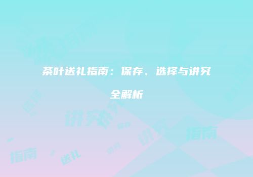茶叶送礼指南：保存、选择与讲究全解析