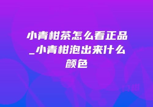 小青柑茶怎么看正品_小青柑泡出来什么颜色