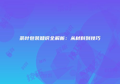茶叶包装知识全解析：从材料到技巧