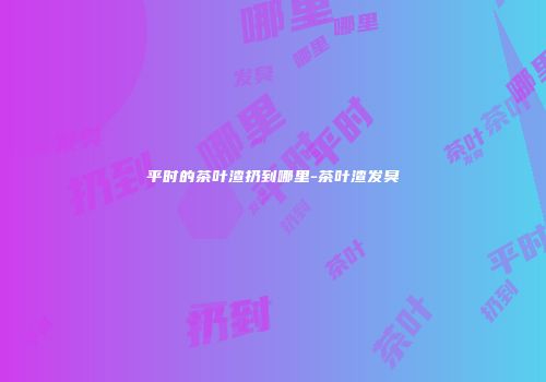平时的茶叶渣扔到哪里-茶叶渣发臭