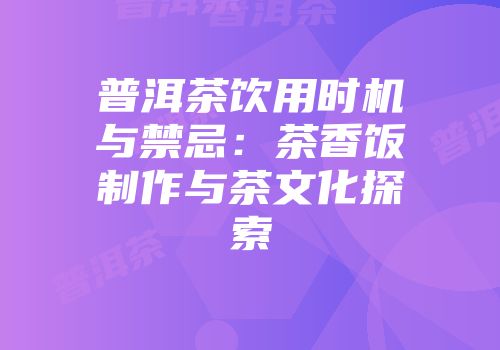 普洱茶饮用时机与禁忌：茶香饭制作与茶文化探索