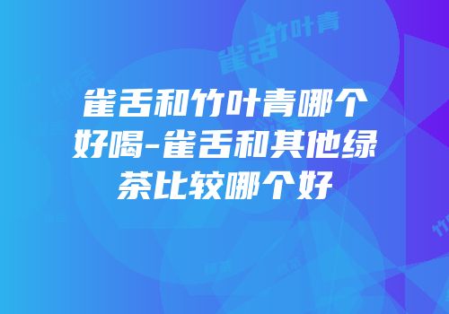 雀舌和竹叶青哪个好喝-雀舌和其他绿茶比较哪个好