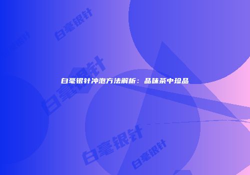 白毫银针冲泡方法解析：品味茶中珍品