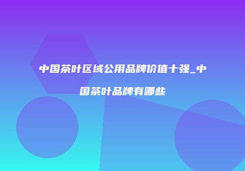 中国茶叶区域公用品牌价值十强_中国茶叶品牌有哪些