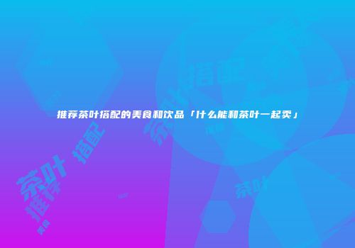 推荐茶叶搭配的美食和饮品「什么能和茶叶一起卖」