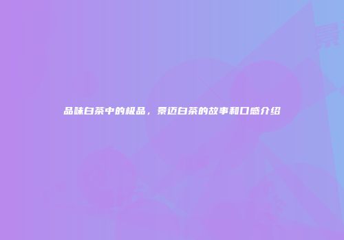 品味白茶中的极品，景迈白茶的故事和口感介绍