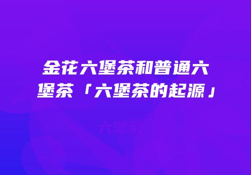 金花六堡茶和普通六堡茶「六堡茶的起源」