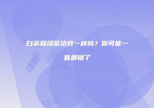 白茶和绿茶功效一样吗？你可能一直都错了