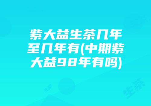 紫大益生茶几年至几年有(中期紫大益98年有吗)