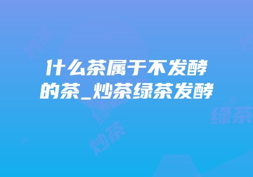 什么茶属于不发酵的茶_炒茶绿茶发酵