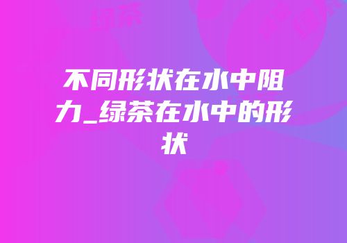不同形状在水中阻力_绿茶在水中的形状