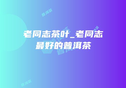 老同志茶叶_老同志最好的普洱茶