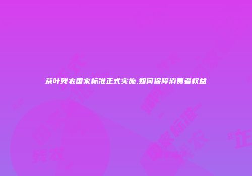 茶叶残农国家标准正式实施,如何保障消费者权益