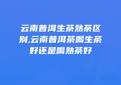 云南普洱生茶熟茶区别,云南普洱茶喝生茶好还是喝熟茶好