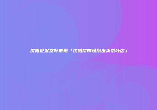 沈阳批发茶叶市场「沈阳南市场附近卖茶叶店」