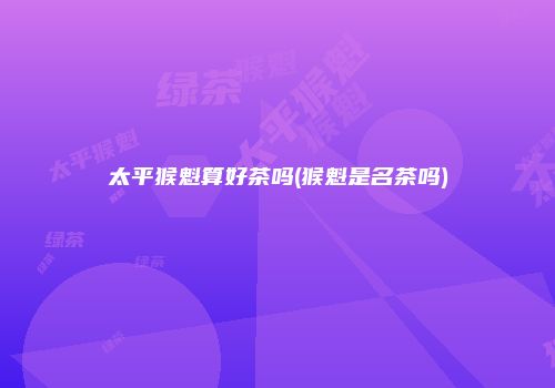 太平猴魁算好茶吗(猴魁是名茶吗)