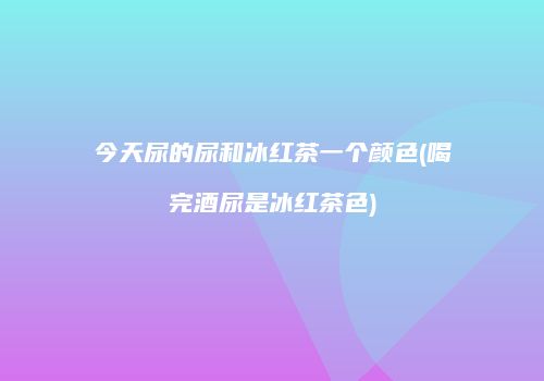 今天尿的尿和冰红茶一个颜色(喝完酒尿是冰红茶色)