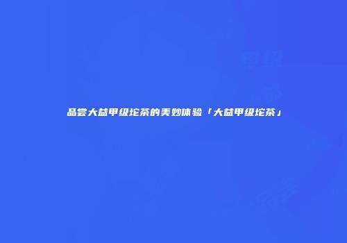 品尝大益甲级坨茶的美妙体验「大益甲级坨茶」